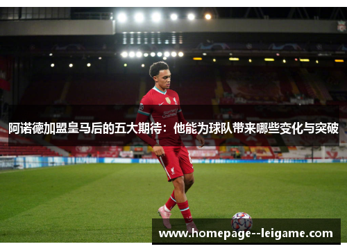 阿诺德加盟皇马后的五大期待：他能为球队带来哪些变化与突破