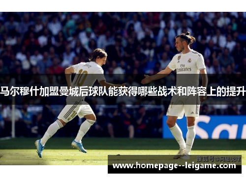 马尔穆什加盟曼城后球队能获得哪些战术和阵容上的提升