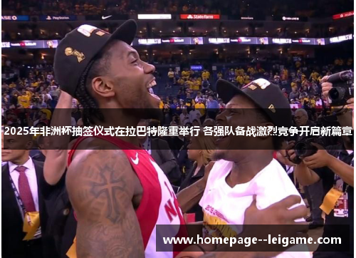 2025年非洲杯抽签仪式在拉巴特隆重举行 各强队备战激烈竞争开启新篇章