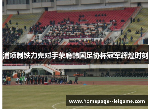 浦项制铁力克对手荣膺韩国足协杯冠军辉煌时刻 浦项制铁力克对手荣膺韩国足协杯冠军辉煌时刻